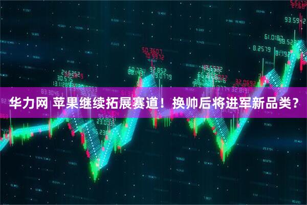 华力网 苹果继续拓展赛道！换帅后将进军新品类？