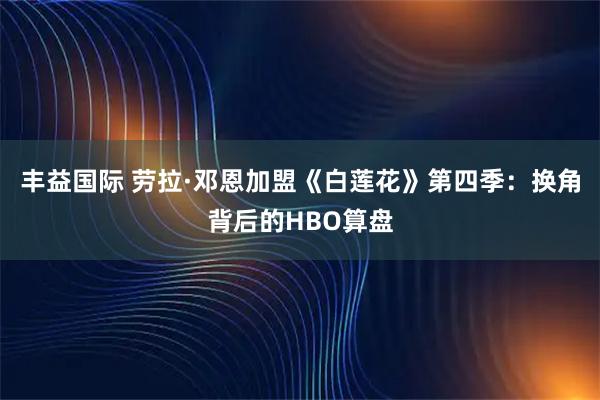 丰益国际 劳拉·邓恩加盟《白莲花》第四季：换角背后的HBO算盘